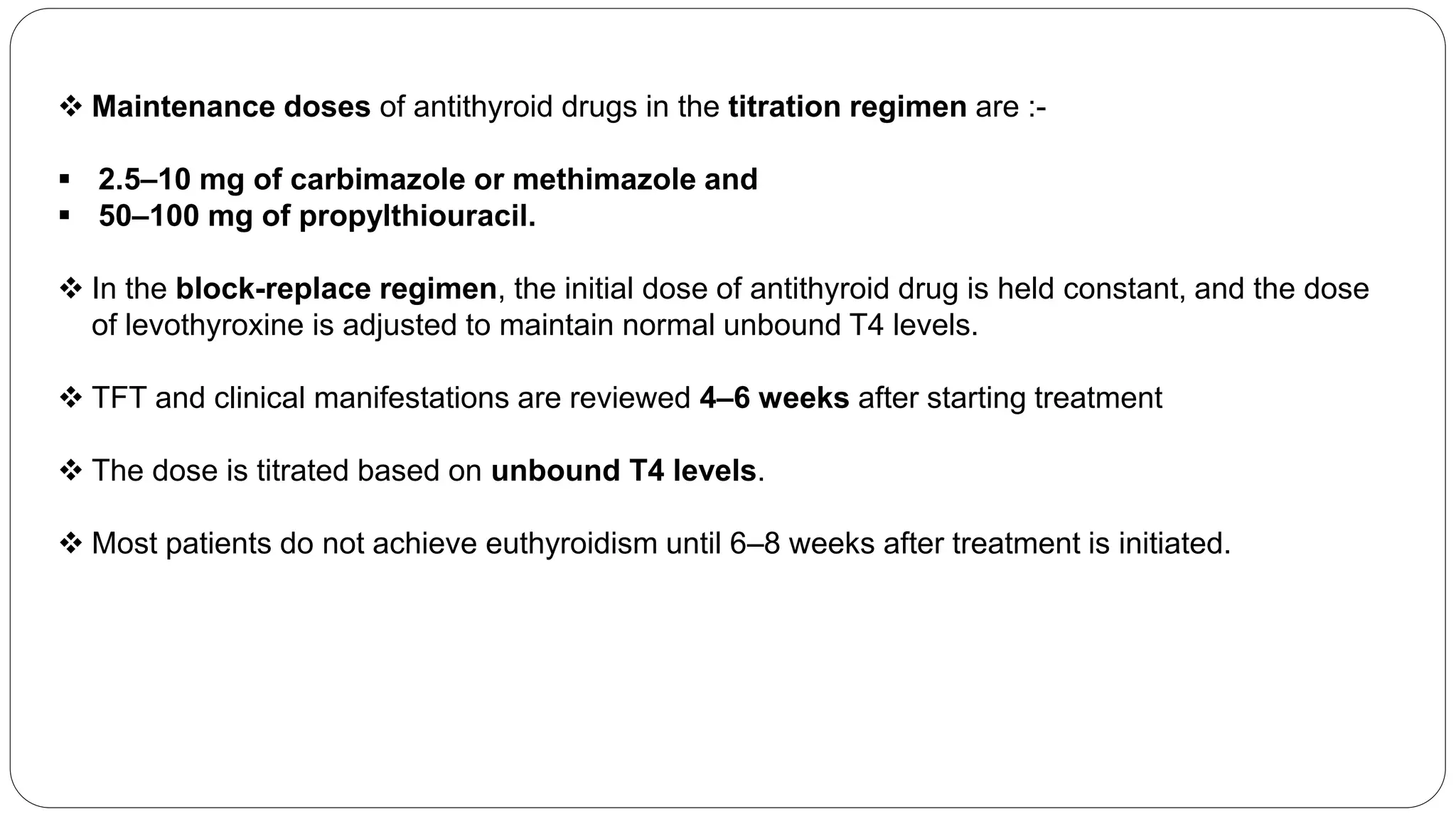  Maintenance doses of antithyroid drugs in the titration regimen are :-
 2.5–10 mg of carbimazole or methimazole and
 50–100 mg of propylthiouracil.
 In the block-replace regimen, the initial dose of antithyroid drug is held constant, and the dose
of levothyroxine is adjusted to maintain normal unbound T4 levels.
 TFT and clinical manifestations are reviewed 4–6 weeks after starting treatment
 The dose is titrated based on unbound T4 levels.
 Most patients do not achieve euthyroidism until 6–8 weeks after treatment is initiated.
 