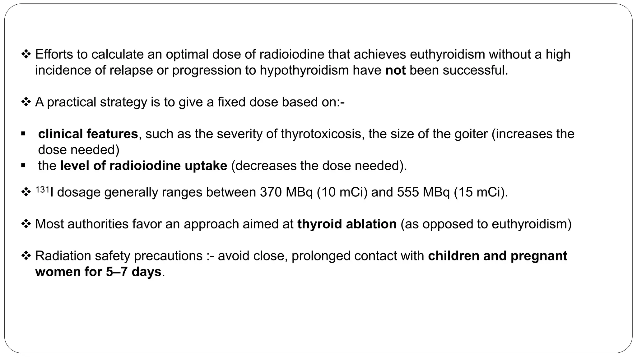  Efforts to calculate an optimal dose of radioiodine that achieves euthyroidism without a high
incidence of relapse or progression to hypothyroidism have not been successful.
 A practical strategy is to give a fixed dose based on:-
 clinical features, such as the severity of thyrotoxicosis, the size of the goiter (increases the
dose needed)
 the level of radioiodine uptake (decreases the dose needed).
 131I dosage generally ranges between 370 MBq (10 mCi) and 555 MBq (15 mCi).
 Most authorities favor an approach aimed at thyroid ablation (as opposed to euthyroidism)
 Radiation safety precautions :- avoid close, prolonged contact with children and pregnant
women for 5–7 days.
 