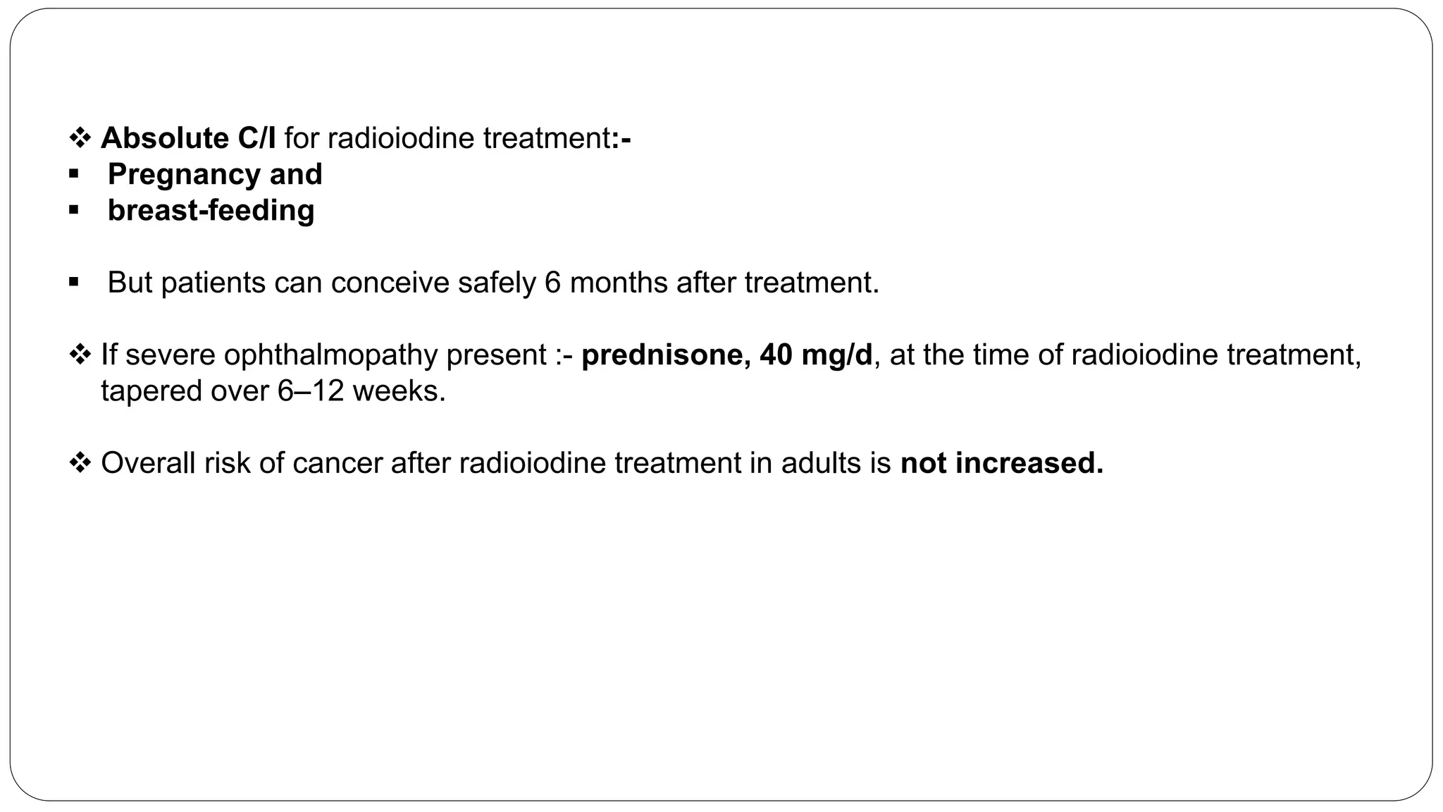  Absolute C/I for radioiodine treatment:-
 Pregnancy and
 breast-feeding
 But patients can conceive safely 6 months after treatment.
 If severe ophthalmopathy present :- prednisone, 40 mg/d, at the time of radioiodine treatment,
tapered over 6–12 weeks.
 Overall risk of cancer after radioiodine treatment in adults is not increased.
 