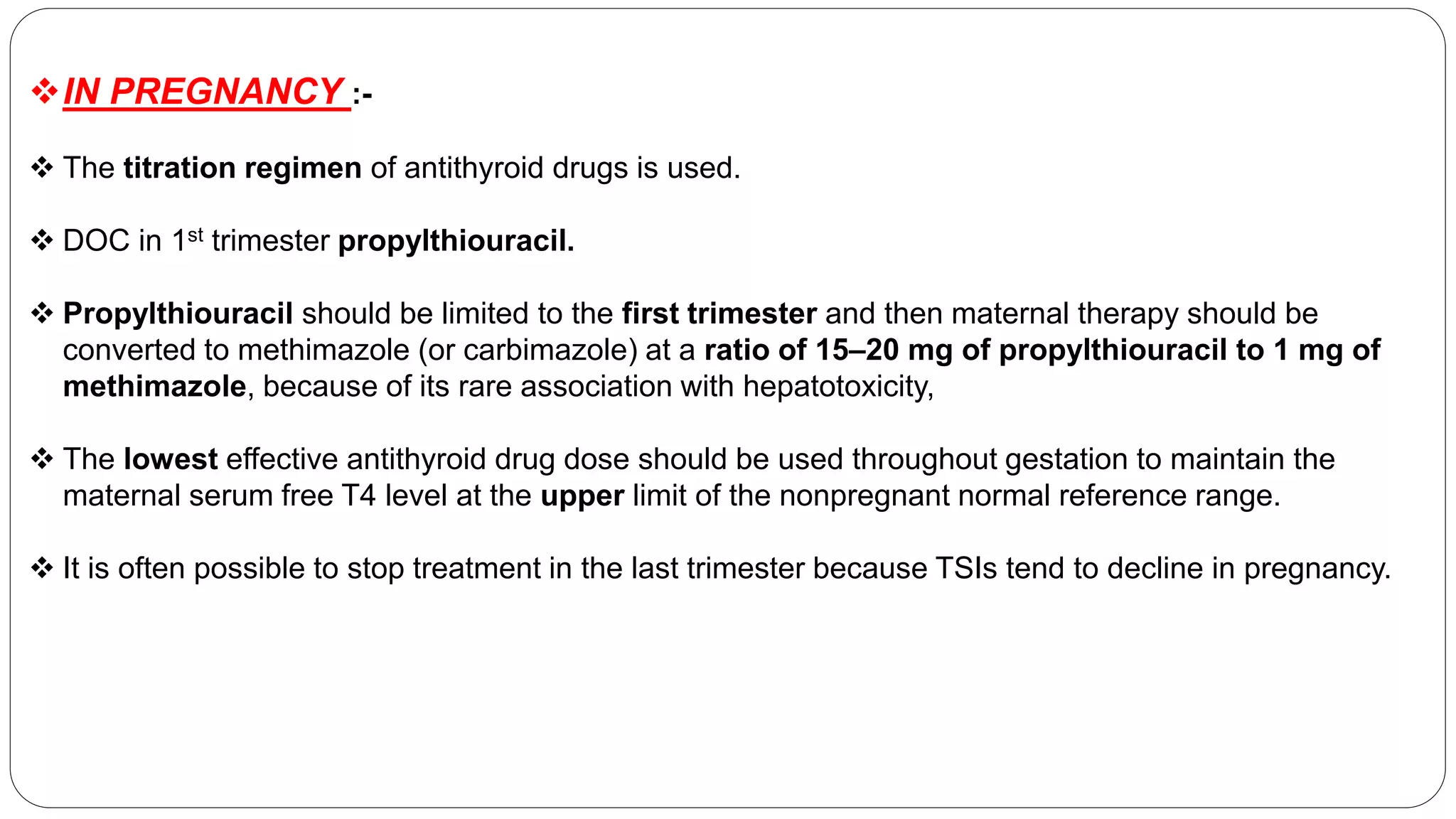 IN PREGNANCY :-
 The titration regimen of antithyroid drugs is used.
 DOC in 1st trimester propylthiouracil.
 Propylthiouracil should be limited to the first trimester and then maternal therapy should be
converted to methimazole (or carbimazole) at a ratio of 15–20 mg of propylthiouracil to 1 mg of
methimazole, because of its rare association with hepatotoxicity,
 The lowest effective antithyroid drug dose should be used throughout gestation to maintain the
maternal serum free T4 level at the upper limit of the nonpregnant normal reference range.
 It is often possible to stop treatment in the last trimester because TSIs tend to decline in pregnancy.
 