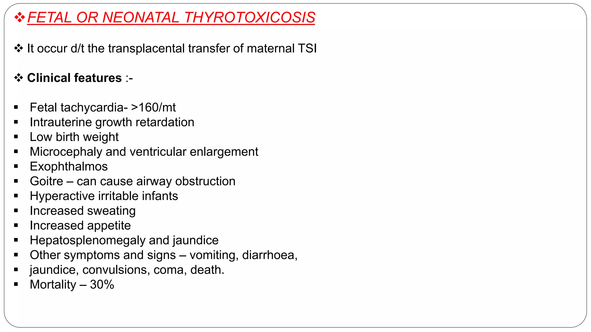 FETAL OR NEONATAL THYROTOXICOSIS
 It occur d/t the transplacental transfer of maternal TSI
 Clinical features :-
 Fetal tachycardia- >160/mt
 Intrauterine growth retardation
 Low birth weight
 Microcephaly and ventricular enlargement
 Exophthalmos
 Goitre – can cause airway obstruction
 Hyperactive irritable infants
 Increased sweating
 Increased appetite
 Hepatosplenomegaly and jaundice
 Other symptoms and signs – vomiting, diarrhoea,
 jaundice, convulsions, coma, death.
 Mortality – 30%
 