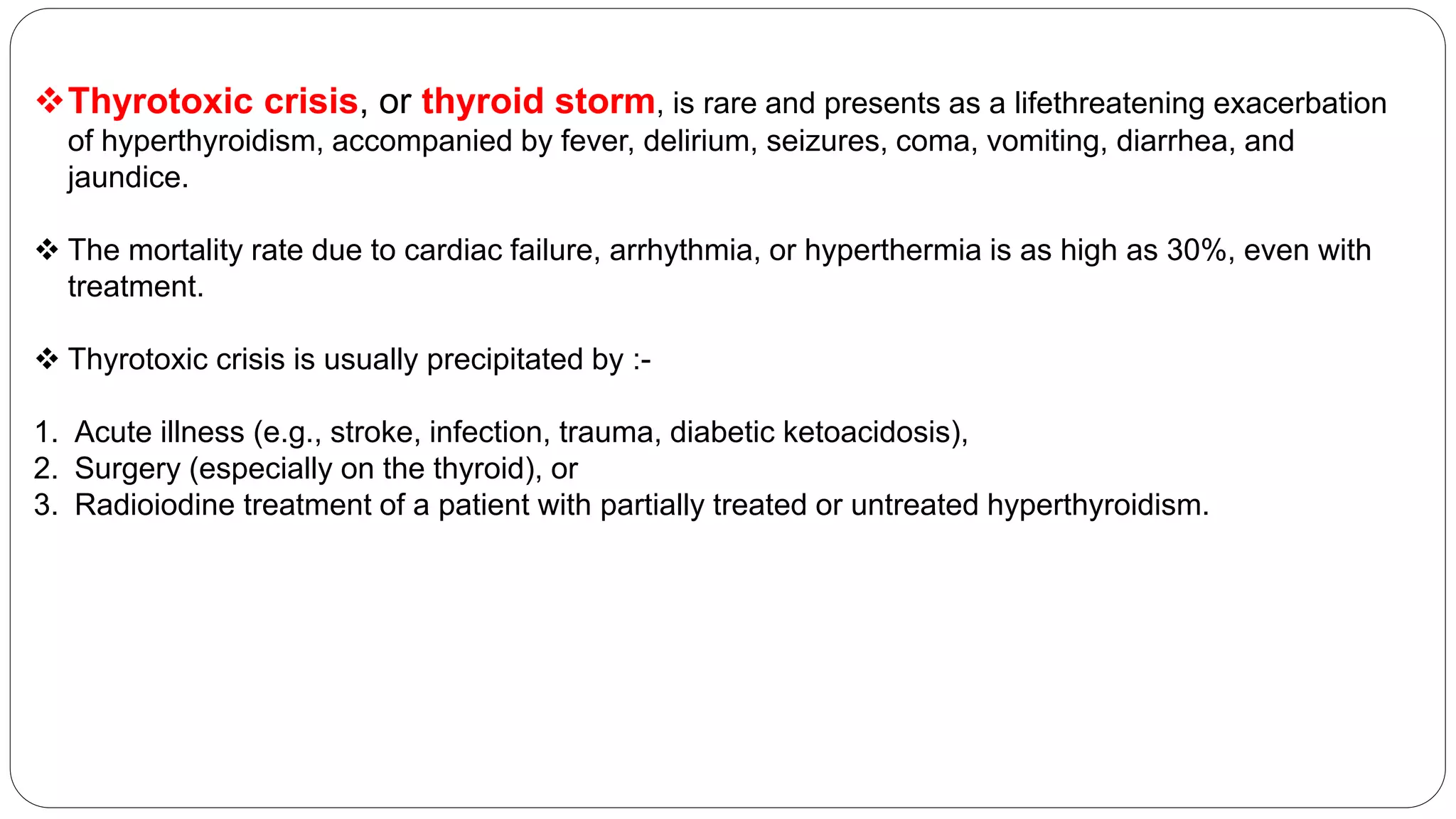 Thyrotoxic crisis, or thyroid storm, is rare and presents as a lifethreatening exacerbation
of hyperthyroidism, accompanied by fever, delirium, seizures, coma, vomiting, diarrhea, and
jaundice.
 The mortality rate due to cardiac failure, arrhythmia, or hyperthermia is as high as 30%, even with
treatment.
 Thyrotoxic crisis is usually precipitated by :-
1. Acute illness (e.g., stroke, infection, trauma, diabetic ketoacidosis),
2. Surgery (especially on the thyroid), or
3. Radioiodine treatment of a patient with partially treated or untreated hyperthyroidism.
 