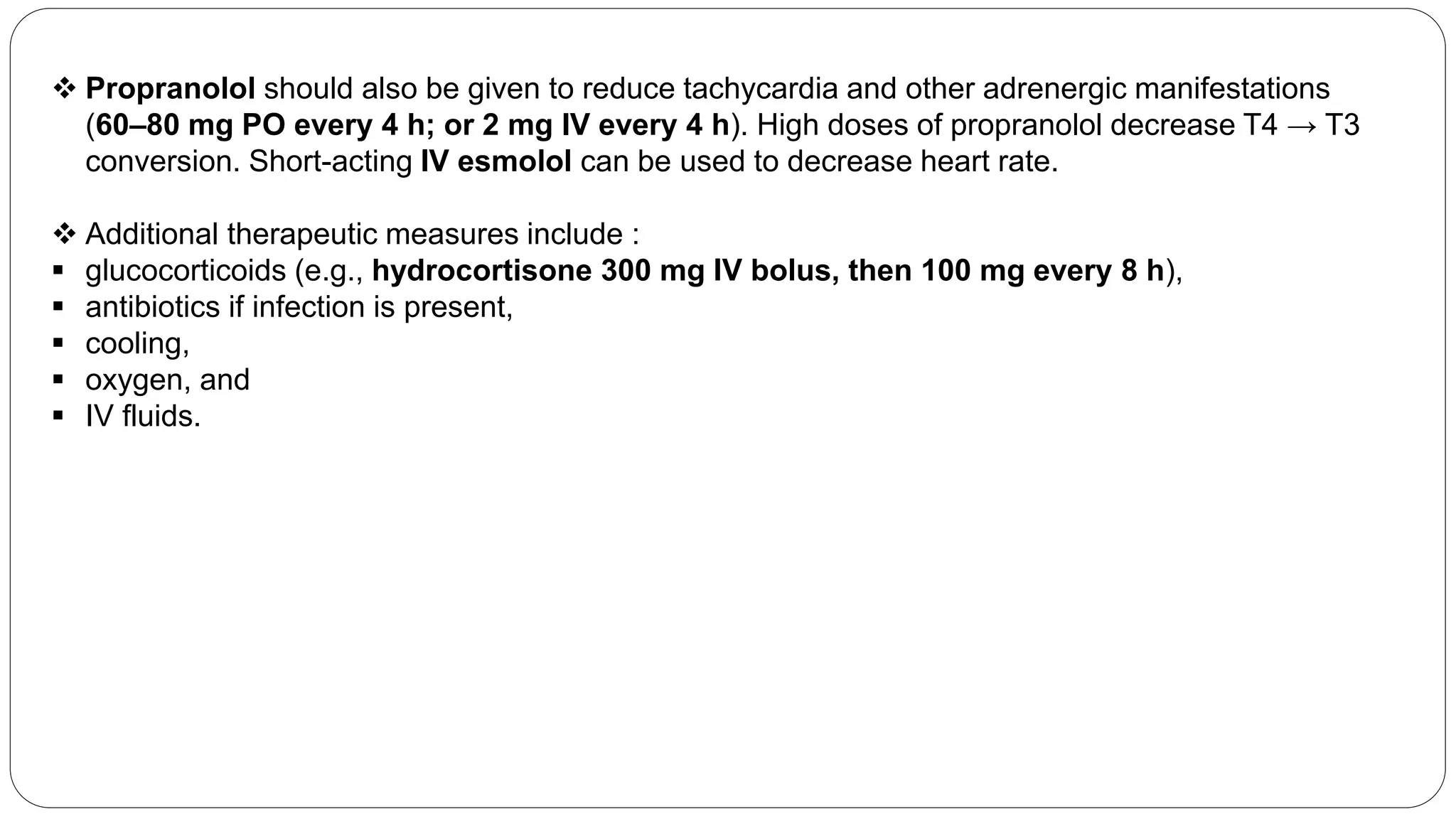  Propranolol should also be given to reduce tachycardia and other adrenergic manifestations
(60–80 mg PO every 4 h; or 2 mg IV every 4 h). High doses of propranolol decrease T4 → T3
conversion. Short-acting IV esmolol can be used to decrease heart rate.
 Additional therapeutic measures include :
 glucocorticoids (e.g., hydrocortisone 300 mg IV bolus, then 100 mg every 8 h),
 antibiotics if infection is present,
 cooling,
 oxygen, and
 IV fluids.
 