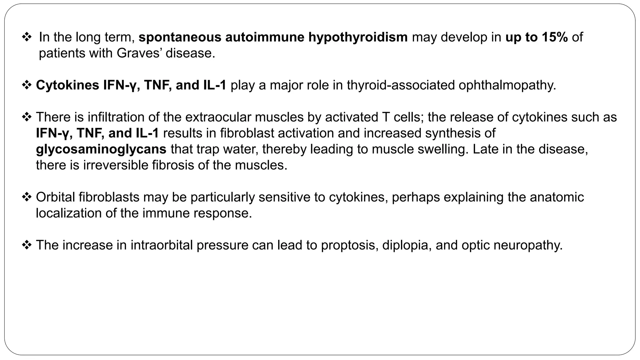  In the long term, spontaneous autoimmune hypothyroidism may develop in up to 15% of
patients with Graves’ disease.
 Cytokines IFN-γ, TNF, and IL-1 play a major role in thyroid-associated ophthalmopathy.
 There is infiltration of the extraocular muscles by activated T cells; the release of cytokines such as
IFN-γ, TNF, and IL-1 results in fibroblast activation and increased synthesis of
glycosaminoglycans that trap water, thereby leading to muscle swelling. Late in the disease,
there is irreversible fibrosis of the muscles.
 Orbital fibroblasts may be particularly sensitive to cytokines, perhaps explaining the anatomic
localization of the immune response.
 The increase in intraorbital pressure can lead to proptosis, diplopia, and optic neuropathy.
 