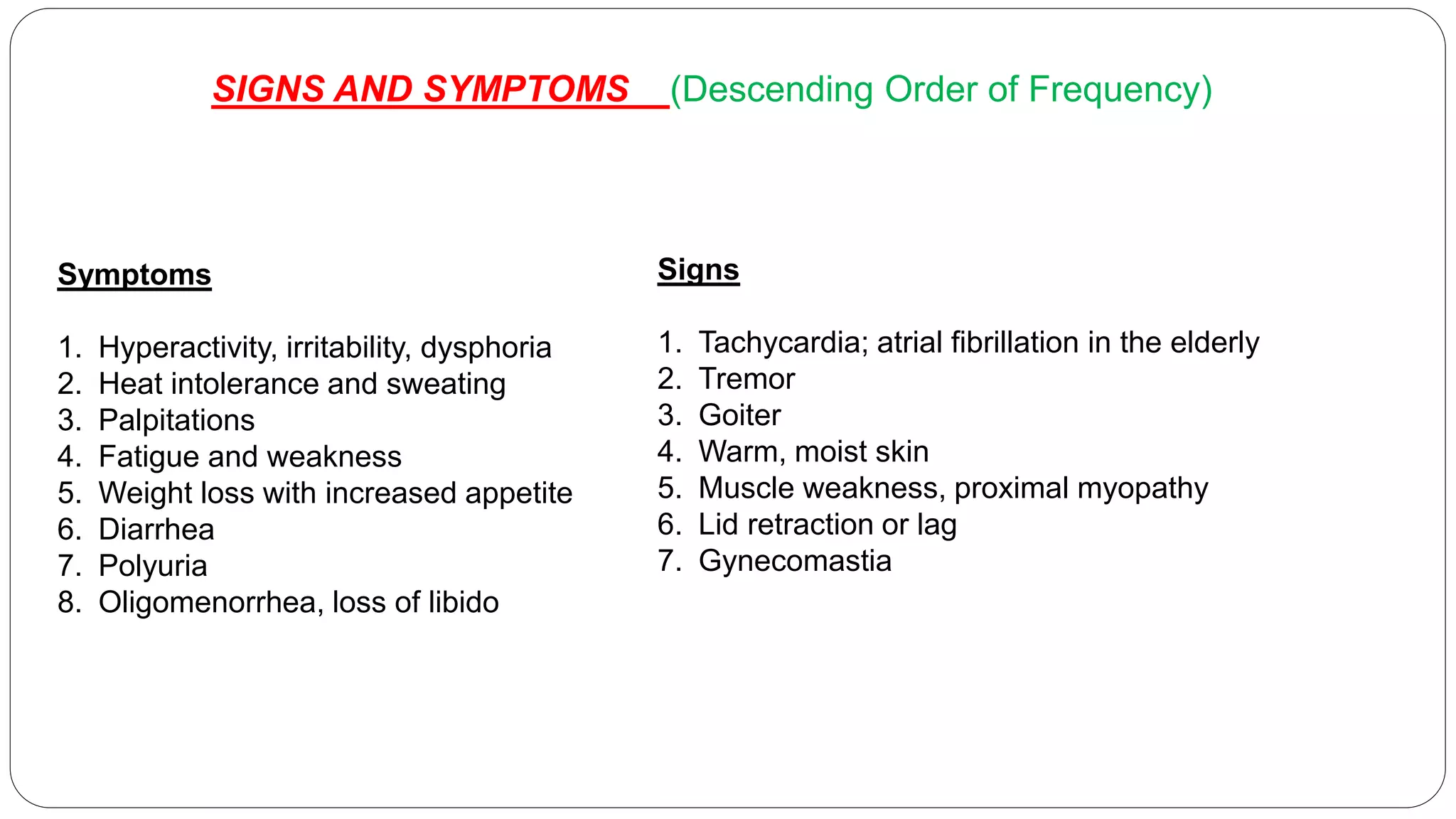 SIGNS AND SYMPTOMS (Descending Order of Frequency)
Symptoms
1. Hyperactivity, irritability, dysphoria
2. Heat intolerance and sweating
3. Palpitations
4. Fatigue and weakness
5. Weight loss with increased appetite
6. Diarrhea
7. Polyuria
8. Oligomenorrhea, loss of libido
Signs
1. Tachycardia; atrial fibrillation in the elderly
2. Tremor
3. Goiter
4. Warm, moist skin
5. Muscle weakness, proximal myopathy
6. Lid retraction or lag
7. Gynecomastia
 