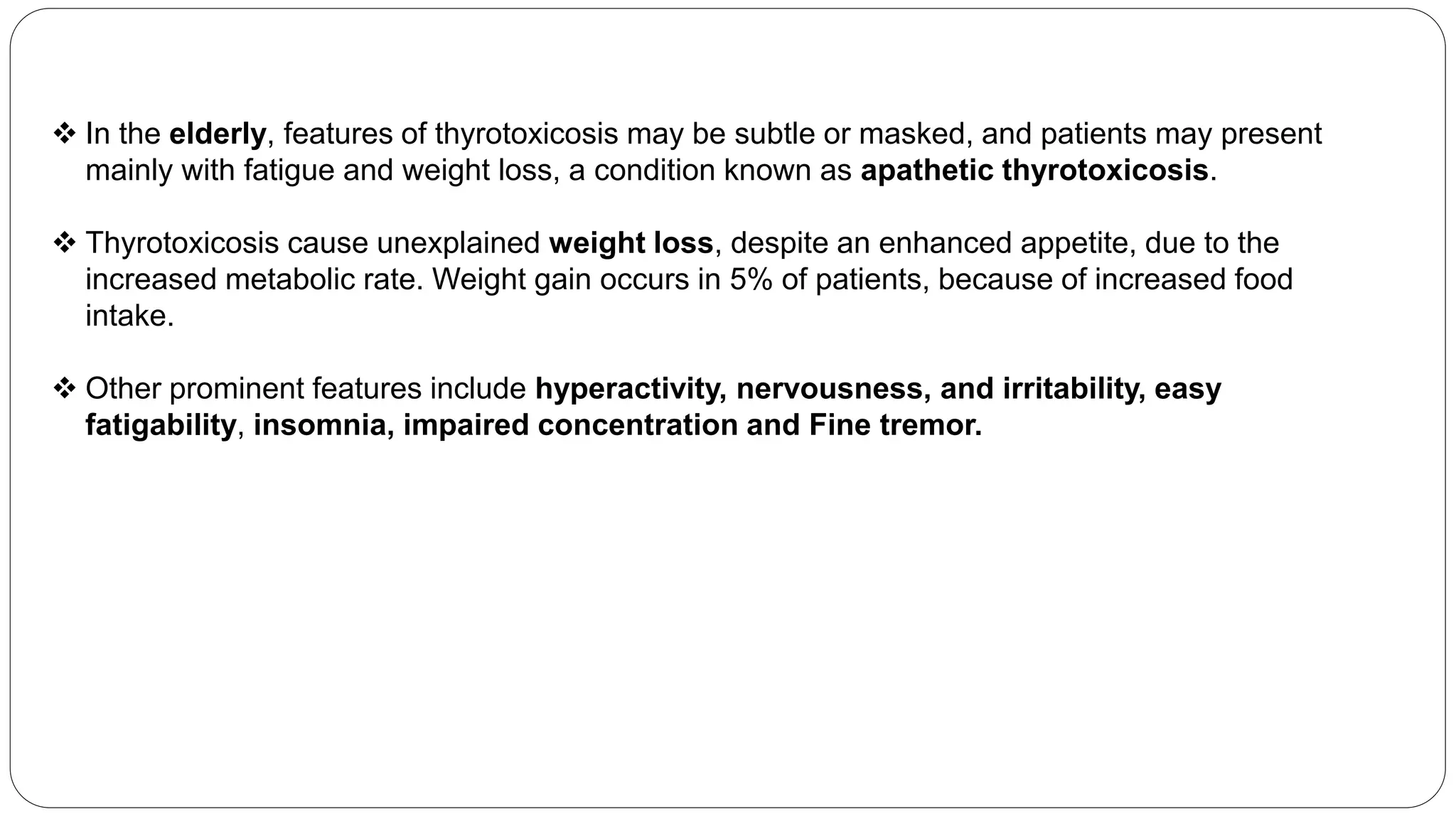  In the elderly, features of thyrotoxicosis may be subtle or masked, and patients may present
mainly with fatigue and weight loss, a condition known as apathetic thyrotoxicosis.
 Thyrotoxicosis cause unexplained weight loss, despite an enhanced appetite, due to the
increased metabolic rate. Weight gain occurs in 5% of patients, because of increased food
intake.
 Other prominent features include hyperactivity, nervousness, and irritability, easy
fatigability, insomnia, impaired concentration and Fine tremor.
 