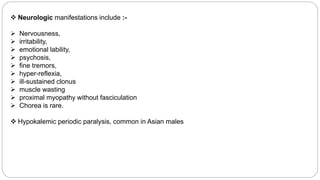  Neurologic manifestations include :-
 Nervousness,
 irritability,
 emotional lability,
 psychosis,
 fine tremors,
 hyper-reflexia,
 ill-sustained clonus
 muscle wasting
 proximal myopathy without fasciculation
 Chorea is rare.
 Hypokalemic periodic paralysis, common in Asian males
 