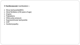  Cardiovascular manifestation :-
 Sinus tachycardia(M/C)
 Atrial fibrillation (>50 years of age)
 Angina
 Palpitations
 Wide pulse pressure
 Supraventricular tachycardia
 CHF
 Cardiomyopathy
 