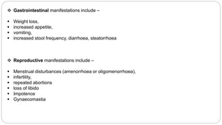  Gastrointestinal manifestations include –
 Weight loss,
 increased appetite,
 vomiting,
 increased stool frequency, diarrhoea, steatorrhoea
 Reproductive manifestations include –
 Menstrual disturbances (amenorrhoea or oligomenorrhoea),
 infertility,
 repeated abortions
 loss of libido
 Impotence
 Gynaecomastia
 