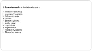  Dermatological manifestations include :-
 Increased sweating,
 warm and moist skin
 Diffuse alopecia
 pruritus
 palmar erythema
 spider naevi
 onycholysis
 Pigmentation
 Pretibial myxedema
 Thyroid acropachy
 
