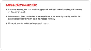 LABORATORY EVALUATION
 In Graves disease, the TSH level is suppressed, and total and unbound thyroid hormone
levels are increased.
 Measurement of TPO antibodies or TRAb (TSH receptor antibody) may be useful if the
diagnosis is unclear clinically but is not needed routinely.
 Microcytic anemia and thrombocytopenia may occur.
 