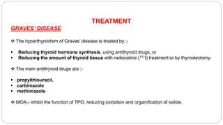 TREATMENT
GRAVES’ DISEASE
 The hyperthyroidism of Graves’ disease is treated by :-
 Reducing thyroid hormone synthesis, using antithyroid drugs, or
 Reducing the amount of thyroid tissue with radioiodine (131I) treatment or by thyroidectomy.
 The main antithyroid drugs are :-
 propylthiouracil,
 carbimazole
 methimazole.
 MOA:- inhibit the function of TPO, reducing oxidation and organification of iodide.
 