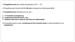  Propylthiouracil also inhibits deiodination of T4 → T3.
 Propylthiouracil shorter half-life (90 min) compared to methimazole (6 h).
 Propylthiouracil indications for its use :-
1. 1st trimester of pregnancy,
2. Treatment of thyroid storm, and
3. Patients with minor adverse reactions to methimazole.
 If propylthiouracil is used, monitoring of liver function tests is recommended b/c it is
hepatotoxic
 