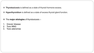  Thyrotoxicosis is defined as a state of thyroid hormone excess.
 Hyperthyroidism is defined as a state of excess thyroid gland function.
 The major etiologies of thyrotoxicosis :-
1. Graves’ disease
2. Toxic MNG
3. Toxic adenomas
 