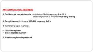 ANTITHYROID DRUG REGIMENS
 Carbimazole or methimazole :- initial dose 10–20 mg every 8 or 12 h
after euthyroidism is restored once-daily dosing
 Propylthiouracil :- dose of 100–200 mg every 6–8 h
 Generally 2 types regimes :-
 Titration regimen
 Block-replace regimen
 Titration regimen is preferred.
 