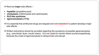  Rare but major side effects :-
 hepatitis (propylthiouracil)
 cholestasis (methimazole and carbimazole)
 SLE-like syndrome
 agranulocytosis (<1%).
 It is essential that antithyroid drugs are stopped and not restarted if a patient develops major
side effects.
 Written instructions should be provided regarding the symptoms of possible agranulocytosis
(e.g., sore throat, fever, mouth ulcers) . It is not useful to monitor blood counts prospectively,
because the onset of agranulocytosis is idiosyncratic and abrupt.
 