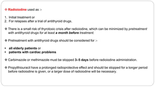  Radioiodine used as :-
1. Initial treatment or
2. For relapses after a trial of antithyroid drugs.
 There is a small risk of thyrotoxic crisis after radioiodine, which can be minimized by pretreatment
with antithyroid drugs for at least a month before treatment.
 Pretreatment with antithyroid drugs should be considered for :-
 all elderly patients or
 patients with cardiac problems
 Carbimazole or methimazole must be stopped 3–5 days before radioiodine administration.
 Propylthiouracil have a prolonged radioprotective effect and should be stopped for a longer period
before radioiodine is given, or a larger dose of radioiodine will be necessary.
 
