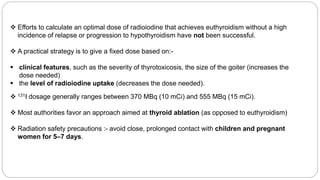  Efforts to calculate an optimal dose of radioiodine that achieves euthyroidism without a high
incidence of relapse or progression to hypothyroidism have not been successful.
 A practical strategy is to give a fixed dose based on:-
 clinical features, such as the severity of thyrotoxicosis, the size of the goiter (increases the
dose needed)
 the level of radioiodine uptake (decreases the dose needed).
 131I dosage generally ranges between 370 MBq (10 mCi) and 555 MBq (15 mCi).
 Most authorities favor an approach aimed at thyroid ablation (as opposed to euthyroidism)
 Radiation safety precautions :- avoid close, prolonged contact with children and pregnant
women for 5–7 days.
 