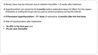  Rarely, there may be mild pain due to radiation thyroiditis 1–2 weeks after treatment.
 Hyperthyroidism can persist for 2–3 months before radioiodine takes full effect. For this reason,
β-blockers or antithyroid drugs can be used to control symptoms during this interval.
 If Persistent hyperthyroidism :- 2nd dose of radioiodine, 6 months after the first dose.
 Risk of hypothyroidism after radioiodine
 10–20% in the first year and
 5% per year thereafter
 