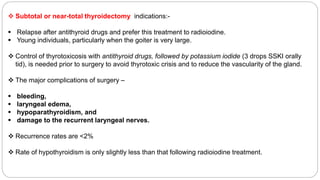  Subtotal or near-total thyroidectomy indications:-
 Relapse after antithyroid drugs and prefer this treatment to radioiodine.
 Young individuals, particularly when the goiter is very large.
 Control of thyrotoxicosis with antithyroid drugs, followed by potassium iodide (3 drops SSKI orally
tid), is needed prior to surgery to avoid thyrotoxic crisis and to reduce the vascularity of the gland.
 The major complications of surgery –
 bleeding,
 laryngeal edema,
 hypoparathyroidism, and
 damage to the recurrent laryngeal nerves.
 Recurrence rates are <2%
 Rate of hypothyroidism is only slightly less than that following radioiodine treatment.
 