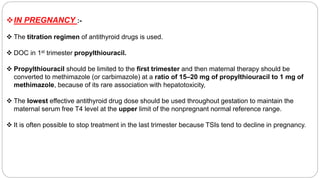 IN PREGNANCY :-
 The titration regimen of antithyroid drugs is used.
 DOC in 1st trimester propylthiouracil.
 Propylthiouracil should be limited to the first trimester and then maternal therapy should be
converted to methimazole (or carbimazole) at a ratio of 15–20 mg of propylthiouracil to 1 mg of
methimazole, because of its rare association with hepatotoxicity,
 The lowest effective antithyroid drug dose should be used throughout gestation to maintain the
maternal serum free T4 level at the upper limit of the nonpregnant normal reference range.
 It is often possible to stop treatment in the last trimester because TSIs tend to decline in pregnancy.
 