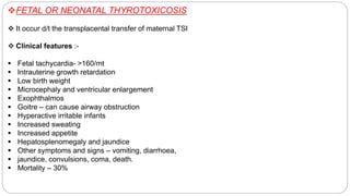 FETAL OR NEONATAL THYROTOXICOSIS
 It occur d/t the transplacental transfer of maternal TSI
 Clinical features :-
 Fetal tachycardia- >160/mt
 Intrauterine growth retardation
 Low birth weight
 Microcephaly and ventricular enlargement
 Exophthalmos
 Goitre – can cause airway obstruction
 Hyperactive irritable infants
 Increased sweating
 Increased appetite
 Hepatosplenomegaly and jaundice
 Other symptoms and signs – vomiting, diarrhoea,
 jaundice, convulsions, coma, death.
 Mortality – 30%
 