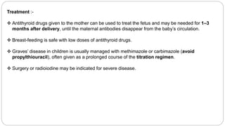 Treatment :-
 Antithyroid drugs given to the mother can be used to treat the fetus and may be needed for 1–3
months after delivery, until the maternal antibodies disappear from the baby’s circulation.
 Breast-feeding is safe with low doses of antithyroid drugs.
 Graves’ disease in children is usually managed with methimazole or carbimazole (avoid
propylthiouracil), often given as a prolonged course of the titration regimen.
 Surgery or radioiodine may be indicated for severe disease.
 