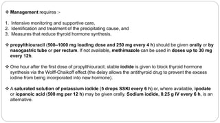  Management requires :-
1. Intensive monitoring and supportive care,
2. Identification and treatment of the precipitating cause, and
3. Measures that reduce thyroid hormone synthesis.
 propylthiouracil (500–1000 mg loading dose and 250 mg every 4 h) should be given orally or by
nasogastric tube or per rectum. If not available, methimazole can be used in doses up to 30 mg
every 12h.
 One hour after the first dose of propylthiouracil, stable iodide is given to block thyroid hormone
synthesis via the Wolff-Chaikoff effect (the delay allows the antithyroid drug to prevent the excess
iodine from being incorporated into new hormone).
 A saturated solution of potassium iodide (5 drops SSKI every 6 h) or, where available, ipodate
or iopanoic acid (500 mg per 12 h) may be given orally. Sodium iodide, 0.25 g IV every 6 h, is an
alternative.
 