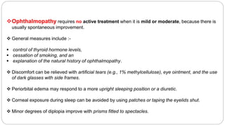 Ophthalmopathy requires no active treatment when it is mild or moderate, because there is
usually spontaneous improvement.
 General measures include :-
 control of thyroid hormone levels,
 cessation of smoking, and an
 explanation of the natural history of ophthalmopathy.
 Discomfort can be relieved with artificial tears (e.g., 1% methylcellulose), eye ointment, and the use
of dark glasses with side frames.
 Periorbital edema may respond to a more upright sleeping position or a diuretic.
 Corneal exposure during sleep can be avoided by using patches or taping the eyelids shut.
 Minor degrees of diplopia improve with prisms fitted to spectacles.
 