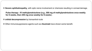  Severe ophthalmopathy, with optic nerve involvement or chemosis resulting in corneal damage.
Pulse therapy - IV methylprednisolone (e.g., 500 mg of methylprednisolone once weekly
for 6 weeks, then 250 mg once weekly for 6 weeks).
 orbital decompression by transantral route
 Other immunosuppressive agents such as rituximab have shown some benefit.
 