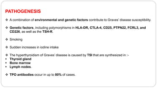 PATHOGENESIS
 A combination of environmental and genetic factors contribute to Graves’ disease susceptibility.
 Genetic factors, including polymorphisms in HLA-DR, CTLA-4, CD25, PTPN22, FCRL3, and
CD226, as well as the TSH-R.
 Smoking
 Sudden increases in iodine intake
 The hyperthyroidism of Graves’ disease is caused by TSI that are synthesized in :-
 Thyroid gland
 Bone marrow
 Lymph nodes.
 TPO antibodies occur in up to 80% of cases.
 