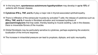  In the long term, spontaneous autoimmune hypothyroidism may develop in up to 15% of
patients with Graves’ disease.
 Cytokines IFN-γ, TNF, and IL-1 play a major role in thyroid-associated ophthalmopathy.
 There is infiltration of the extraocular muscles by activated T cells; the release of cytokines such as
IFN-γ, TNF, and IL-1 results in fibroblast activation and increased synthesis of
glycosaminoglycans that trap water, thereby leading to muscle swelling. Late in the disease,
there is irreversible fibrosis of the muscles.
 Orbital fibroblasts may be particularly sensitive to cytokines, perhaps explaining the anatomic
localization of the immune response.
 The increase in intraorbital pressure can lead to proptosis, diplopia, and optic neuropathy.
 