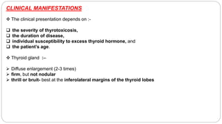 CLINICAL MANIFESTATIONS
 The clinical presentation depends on :-
 the severity of thyrotoxicosis,
 the duration of disease,
 individual susceptibility to excess thyroid hormone, and
 the patient’s age.
 Thyroid gland :–
 Diffuse enlargement (2-3 times)
 firm, but not nodular
 thrill or bruit- best at the inferolateral margins of the thyroid lobes
 