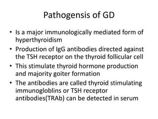 Pathogensis of GD
• Is a major immunologically mediated form of
hyperthyroidism
• Production of IgG antibodies directed against
the TSH receptor on the thyroid follicular cell
• This stimulate thyroid hormone production
and majority goiter formation
• The antibodies are called thyroid stimulating
immunogloblins or TSH receptor
antibodies(TRAb) can be detected in serum
 