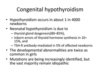 Congenital hypothyroidism
• Hypothyroidism occurs in about 1 in 4000
newborns
• Neonatal hypothyroidism is due to
– thyroid gland dysgenesis(80–85%),
– inborn errors of thyroid hormone synthesis in 10–
15%, and
– TSH-R antibody-mediated in 5% of affected newborns
• The developmental abnormalities are twice as
common in girls
• Mutations are being increasingly identified, but
the vast majority remain idiopathic
 