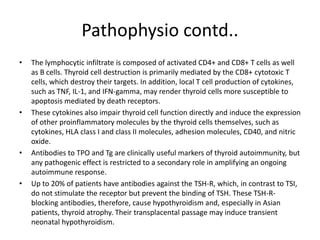 Pathophysio contd..
• The lymphocytic infiltrate is composed of activated CD4+ and CD8+ T cells as well
as B cells. Thyroid cell destruction is primarily mediated by the CD8+ cytotoxic T
cells, which destroy their targets. In addition, local T cell production of cytokines,
such as TNF, IL-1, and IFN-gamma, may render thyroid cells more susceptible to
apoptosis mediated by death receptors.
• These cytokines also impair thyroid cell function directly and induce the expression
of other proinflammatory molecules by the thyroid cells themselves, such as
cytokines, HLA class I and class II molecules, adhesion molecules, CD40, and nitric
oxide.
• Antibodies to TPO and Tg are clinically useful markers of thyroid autoimmunity, but
any pathogenic effect is restricted to a secondary role in amplifying an ongoing
autoimmune response.
• Up to 20% of patients have antibodies against the TSH-R, which, in contrast to TSI,
do not stimulate the receptor but prevent the binding of TSH. These TSH-R-
blocking antibodies, therefore, cause hypothyroidism and, especially in Asian
patients, thyroid atrophy. Their transplacental passage may induce transient
neonatal hypothyroidism.
 