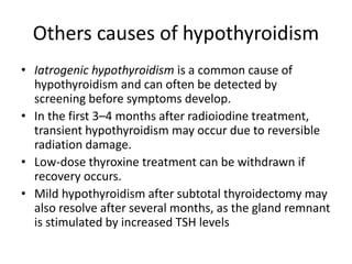 Others causes of hypothyroidism
• Iatrogenic hypothyroidism is a common cause of
hypothyroidism and can often be detected by
screening before symptoms develop.
• In the first 3–4 months after radioiodine treatment,
transient hypothyroidism may occur due to reversible
radiation damage.
• Low-dose thyroxine treatment can be withdrawn if
recovery occurs.
• Mild hypothyroidism after subtotal thyroidectomy may
also resolve after several months, as the gland remnant
is stimulated by increased TSH levels
 