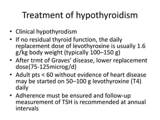 Treatment of hypothyroidism
• Clinical hypothyrodism
• If no residual thyroid function, the daily
replacement dose of levothyroxine is usually 1.6
g/kg body weight (typically 100–150 g)
• After trmt of Graves’ disease, lower replacement
dose(75-125microg/d)
• Adult pts < 60 without evidence of heart disease
may be started on 50–100 g levothyroxine (T4)
daily
• Adherence must be ensured and follow-up
measurement of TSH is recommended at annual
intervals
 