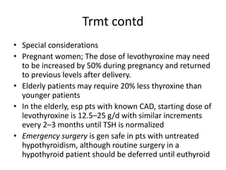 Trmt contd
• Special considerations
• Pregnant women; The dose of levothyroxine may need
to be increased by 50% during pregnancy and returned
to previous levels after delivery.
• Elderly patients may require 20% less thyroxine than
younger patients
• In the elderly, esp pts with known CAD, starting dose of
levothyroxine is 12.5–25 g/d with similar increments
every 2–3 months until TSH is normalized
• Emergency surgery is gen safe in pts with untreated
hypothyroidism, although routine surgery in a
hypothyroid patient should be deferred until euthyroid
 