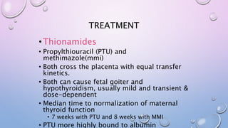 TREATMENT 
• Thionamides 
• Propylthiouracil (PTU) and 
methimazole(mmi) 
• Both cross the placenta with equal transfer 
kinetics. 
• Both can cause fetal goiter and 
hypothyroidism, usually mild and transient & 
dose-dependent 
• Median time to normalization of maternal 
thyroid function 
• 7 weeks with PTU and 8 weeks with MMI 
• PTU more highly bound to albumin 
 
