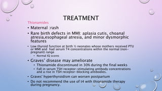 TREATMENT 
Thionamides 
• Maternal :rash 
• Rare birth defects in MMI: aplasia cutis, choanal 
atresia,esophageal atresia, and minor dysmorphic 
features 
• Low thyroid function at birth ½ neonates whose mothers received PTU 
or MMI and had serum T4 concentrations within the normal (non-pregnant) 
range 
• Normal IQ scores 
• Graves’ disease may ameliorate 
• Thionamide discontinued in 30% during the final weeks 
• Fall in serum TSH receptor-stimulating antibody concentrations 
and a rise in TSH receptor-blocking antibodies. 
• Graves' hyperthyroidism can worsen postpartum 
• Do not recommend the use of t4 with thionamide therapy 
during pregnancy. 
 