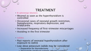 TREATMENT 
• Β-adrenergic blockers 
• Weaned as soon as the hyperthyroidism is 
controlled 
• Occasional cases of neonatal growth restriction, 
hypoglycemia, respiratory depression, and 
bradycardia 
• Increased frequency of first-trimester miscarriages 
• Avoiding in the first trimester 
• Iodides 
• Past reports of neonatal hypothyroidism after 
exposure to iodine 
• Low-dose potassium iodide may be considered 
• Preparation for thyroidectomy 
• Thionamide-intolerant patients refusing surgery. 
 