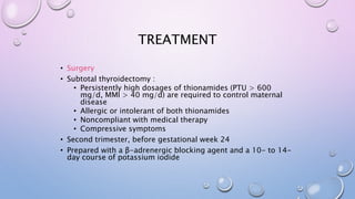 TREATMENT 
• Surgery 
• Subtotal thyroidectomy : 
• Persistently high dosages of thionamides (PTU > 600 
mg/d, MMI > 40 mg/d) are required to control maternal 
disease 
• Allergic or intolerant of both thionamides 
• Noncompliant with medical therapy 
• Compressive symptoms 
• Second trimester, before gestational week 24 
• Prepared with a β-adrenergic blocking agent and a 10- to 14- 
day course of potassium iodide 
 