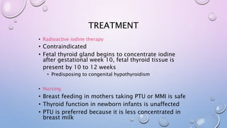 TREATMENT 
• Radioactive iodine therapy 
• Contraindicated 
• Fetal thyroid gland begins to concentrate iodine 
after gestational week 10, fetal thyroid tissue is 
present by 10 to 12 weeks 
• Predisposing to congenital hypothyroidism 
• Nursing 
• Breast feeding in mothers taking PTU or MMI is safe 
• Thyroid function in newborn infants is unaffected 
• PTU is preferred because it is less concentrated in 
breast milk 
 