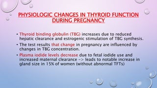 PHYSIOLOGIC CHANGES IN THYROID FUNCTION 
DURING PREGNANCY 
• Thyroid binding globulin (TBG) increases due to reduced 
hepatic clearance and estrogenic stimulation of TBG synthesis. 
• The test results that change in pregnancy are influenced by 
changes in TBG concentration. 
• Plasma iodide levels decrease due to fetal iodide use and 
increased maternal clearance -> leads to notable increase in 
gland size in 15% of women (without abnormal TFTs) 
 