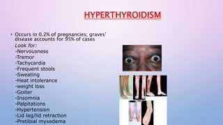 HYPERTHYROIDISM 
• Occurs in 0.2% of pregnancies; graves’ 
disease accounts for 95% of cases 
Look for: 
-Nervousness 
-Tremor 
-Tachycardia 
-Frequent stools 
-Sweating 
-Heat intolerance 
-weight loss 
-Goiter 
-Insomnia 
-Palpitations 
-Hypertension 
-Lid lag/lid retraction 
-Pretibial myxedema 
 