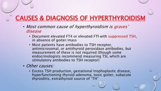 CAUSES & DIAGNOSIS OF HYPERTHYROIDISM 
• Most common cause of hyperthyroidism is graves’ 
disease 
• Document elevated FT4 or elevated FTI with suppressed TSH, 
in absence of goiter/mass 
• Most patients have antibodies to TSH receptor, 
antimicrosomal, or antithyroid peroxidase antibodies, but 
measurement of these is not required (though some 
endocrinologists recommend measuring TSI, which are 
stimulatory antibodies to TSH receptor) 
• Other causes: 
• Excess TSH production, gestational trophoplastic disease, 
hyperfunctioning thyroid adenoma, toxic goiter, subacute 
thyroiditis, extrathyroid source of “TH” 
 