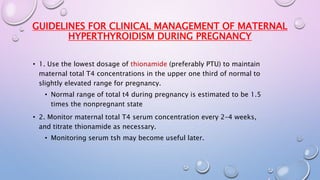 GUIDELINES FOR CLINICAL MANAGEMENT OF MATERNAL 
HYPERTHYROIDISM DURING PREGNANCY 
• 1. Use the lowest dosage of thionamide (preferably PTU) to maintain 
maternal total T4 concentrations in the upper one third of normal to 
slightly elevated range for pregnancy. 
• Normal range of total t4 during pregnancy is estimated to be 1.5 
times the nonpregnant state 
• 2. Monitor maternal total T4 serum concentration every 2–4 weeks, 
and titrate thionamide as necessary. 
• Monitoring serum tsh may become useful later. 
 