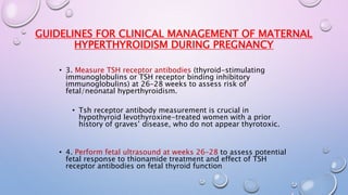 GUIDELINES FOR CLINICAL MANAGEMENT OF MATERNAL 
HYPERTHYROIDISM DURING PREGNANCY 
• 3. Measure TSH receptor antibodies (thyroid-stimulating 
immunoglobulins or TSH receptor binding inhibitory 
immunoglobulins) at 26–28 weeks to assess risk of 
fetal/neonatal hyperthyroidism. 
• Tsh receptor antibody measurement is crucial in 
hypothyroid levothyroxine-treated women with a prior 
history of graves’ disease, who do not appear thyrotoxic. 
• 4. Perform fetal ultrasound at weeks 26–28 to assess potential 
fetal response to thionamide treatment and effect of TSH 
receptor antibodies on fetal thyroid function 
 