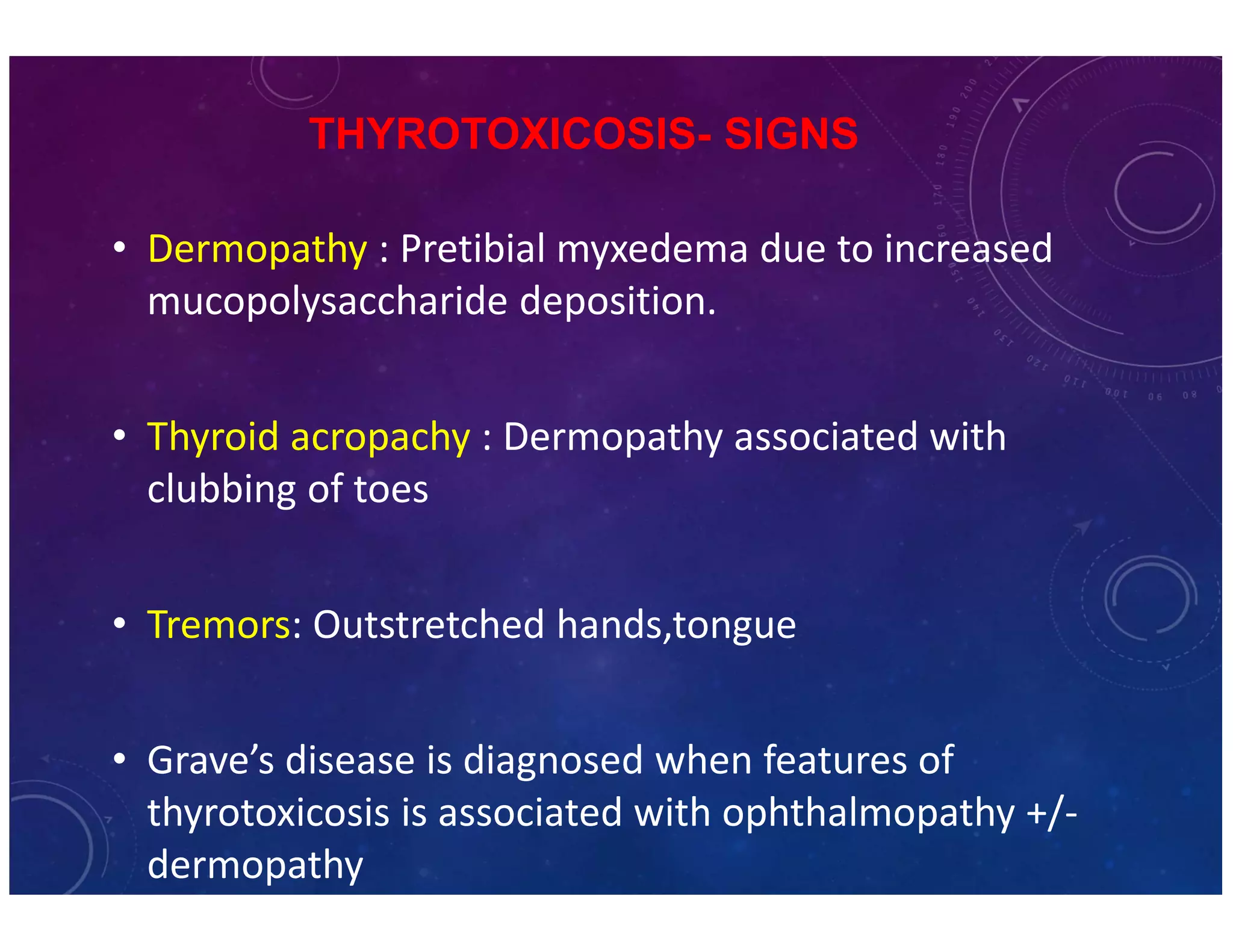 THYROTOXICOSIS- SIGNS 
• Dermopathy : Pretibial myxedema due to increased 
mucopolysaccharide deposition. 
• Thyroid acropachy : Dermopathy associated with 
clubbing of toes 
• Tremors: Outstretched hands,tongue 
• Grave’s disease is diagnosed when features of 
thyrotoxicosis is associated with ophthalmopathy +/- 
dermopathy 
 